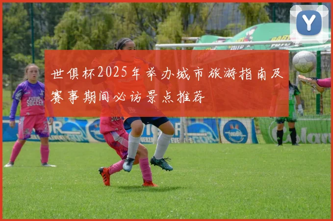 世俱杯2025年举办城市旅游指南及赛事期间必访景点推荐