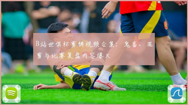 B站世俱杯剪辑视频合集：鬼畜、混剪与比赛复盘内容爆火