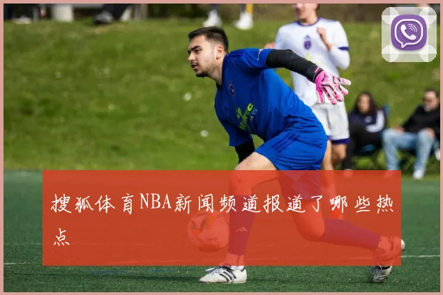 搜狐体育NBA新闻频道报道了哪些热点