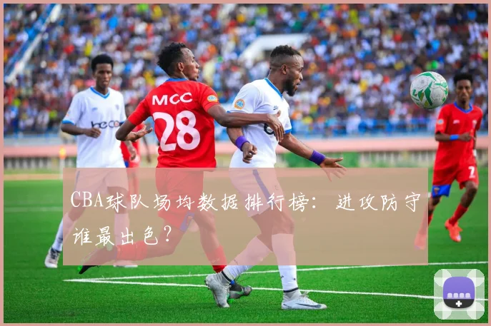 CBA球队场均数据排行榜：进攻防守谁最出色？