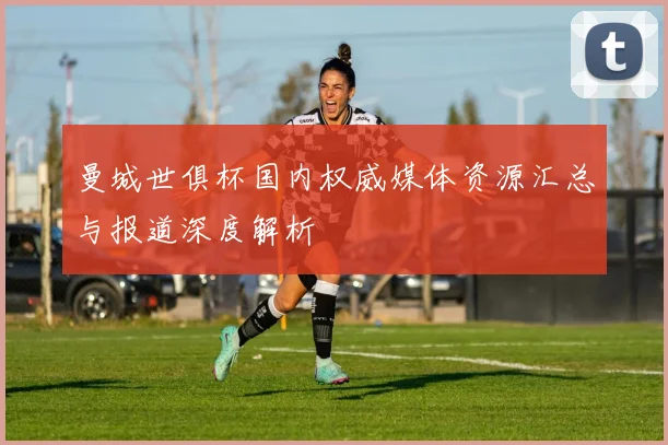 曼城世俱杯国内权威媒体资源汇总与报道深度解析